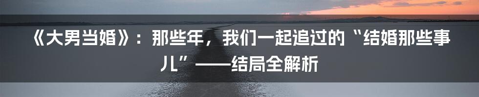 《大男当婚》:那些年,我们一起追过的“结婚那些事儿”——结局全解析