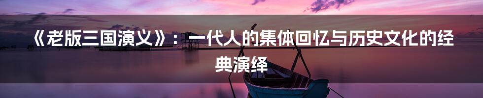 《老版三国演义》:一代人的集体回忆与历史文化的经典演绎