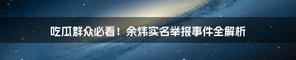 吃瓜群众必看!余炜实名举报事件全解析