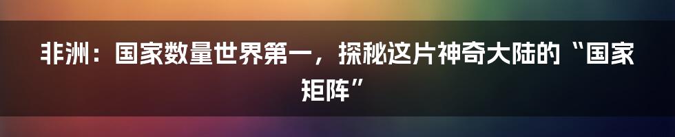 非洲：国家数量世界第一，探秘这片神奇大陆的“国家矩阵”
