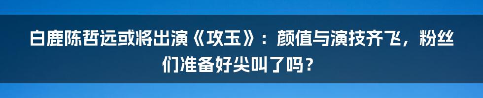 白鹿陈哲远或将出演《攻玉》:颜值与演技齐飞,粉丝们准备好尖叫了吗?