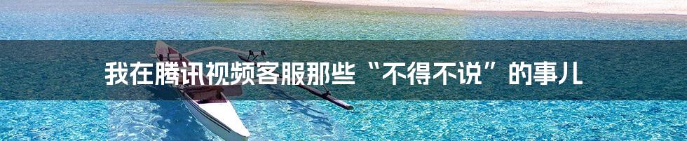 我在腾讯视频客服那些“不得不说”的事儿