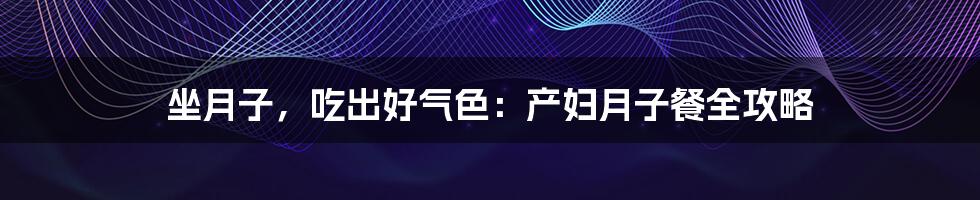 坐月子,吃出好气色:产妇月子餐全攻略