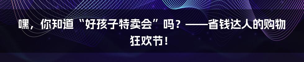 嘿，你知道“好孩子特卖会”吗？——省钱达人的购物狂欢节！