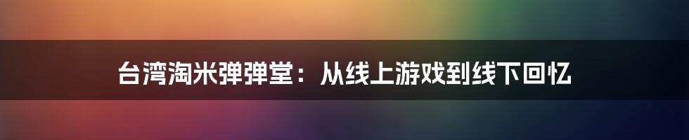 台湾淘米弹弹堂:从线上游戏到线下回忆