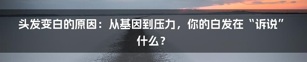 头发变白的原因：从基因到压力，你的白发在“诉说”什么？