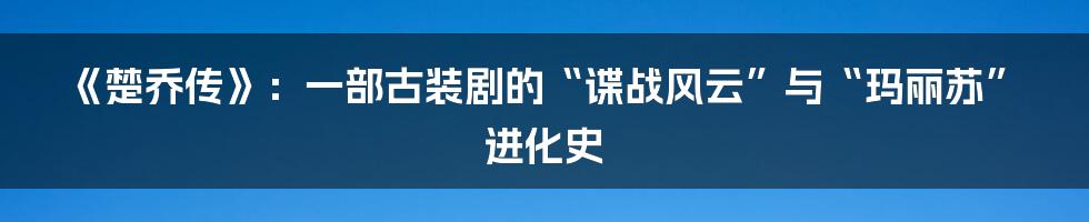 《楚乔传》:一部古装剧的“谍战风云”与“玛丽苏”进化史