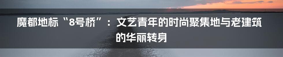 魔都地标“8号桥”：文艺青年的时尚聚集地与老建筑的华丽转身