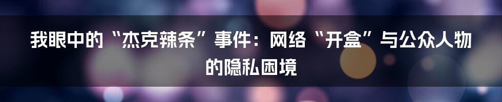 我眼中的“杰克辣条”事件：网络“开盒”与公众人物的隐私困境