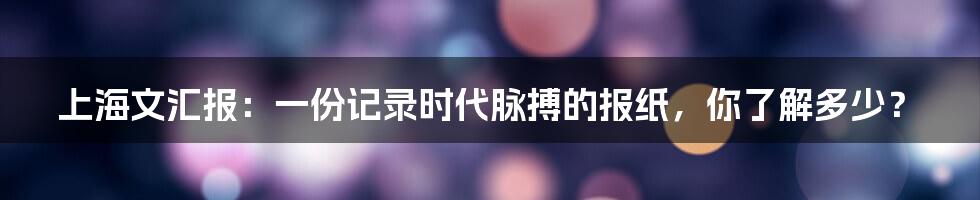 上海文汇报：一份记录时代脉搏的报纸，你了解多少？