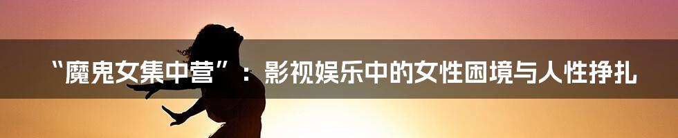 “魔鬼女集中营”:影视娱乐中的女性困境与人性挣扎