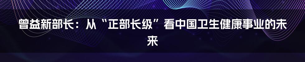 曾益新部长：从“正部长级”看中国卫生健康事业的未来