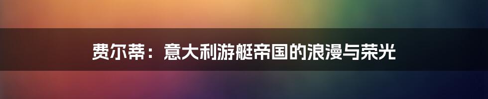 费尔蒂:意大利游艇帝国的浪漫与荣光