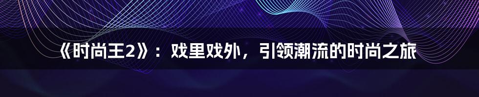 《时尚王2》：戏里戏外，引领潮流的时尚之旅
