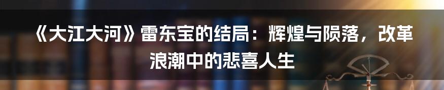 《大江大河》雷东宝的结局:辉煌与陨落,改革浪潮中的悲喜人生