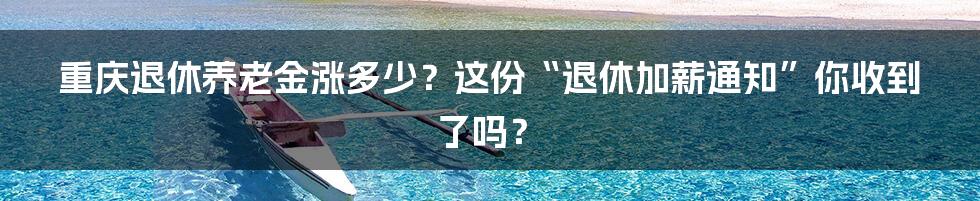 重庆退休养老金涨多少?这份“退休加薪通知”你收到了吗?