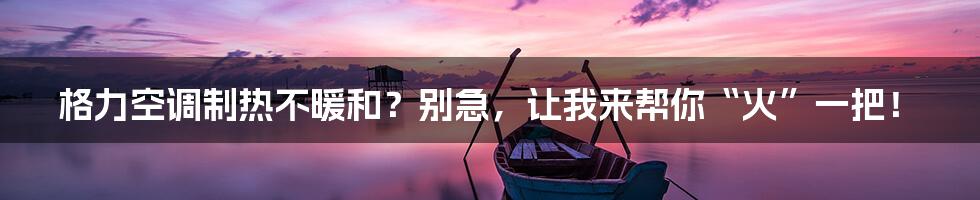 格力空调制热不暖和？别急，让我来帮你“火”一把！