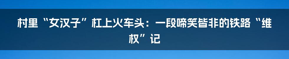 村里“女汉子”杠上火车头：一段啼笑皆非的铁路“维权”记