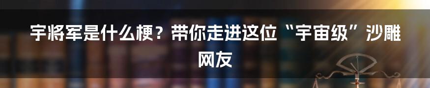 宇将军是什么梗?带你走进这位“宇宙级”沙雕网友