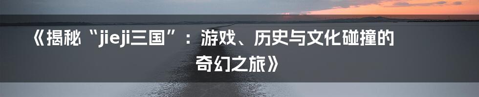 《揭秘“jieji三国”:游戏、历史与文化碰撞的奇幻之旅》