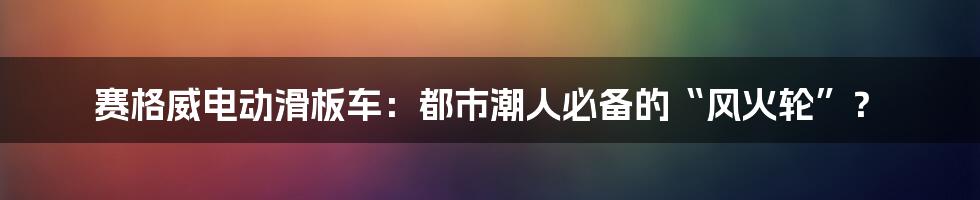 赛格威电动滑板车：都市潮人必备的“风火轮”？