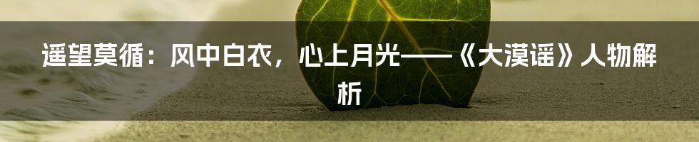 遥望莫循:风中白衣,心上月光——《大漠谣》人物解析