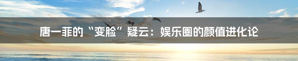唐一菲的“变脸”疑云：娱乐圈的颜值进化论