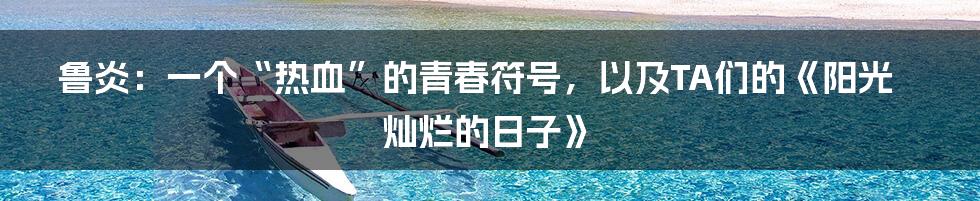 鲁炎：一个“热血”的青春符号，以及TA们的《阳光灿烂的日子》