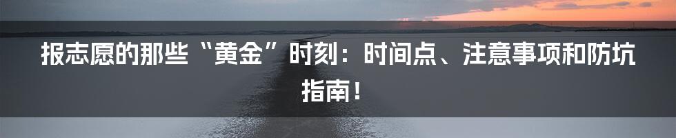 报志愿的那些“黄金”时刻：时间点、注意事项和防坑指南！