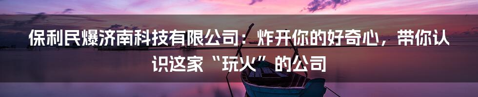 保利民爆济南科技有限公司:炸开你的好奇心,带你认识这家“玩火”的公司