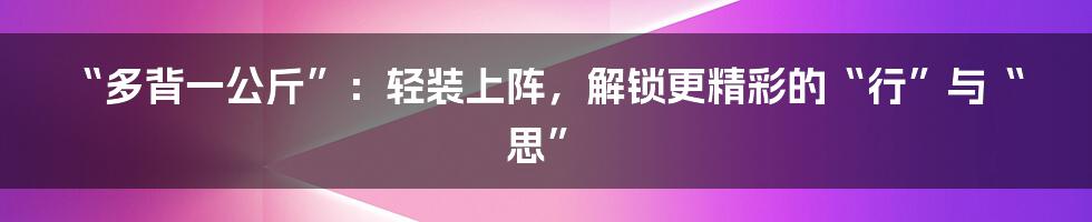 “多背一公斤”：轻装上阵，解锁更精彩的“行”与“思”