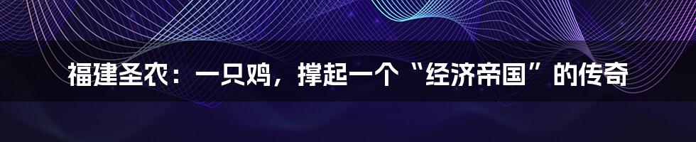 福建圣农：一只鸡，撑起一个“经济帝国”的传奇