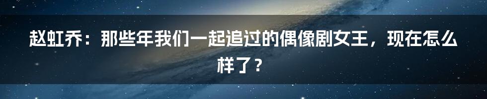 赵虹乔:那些年我们一起追过的偶像剧女王,现在怎么样了?
