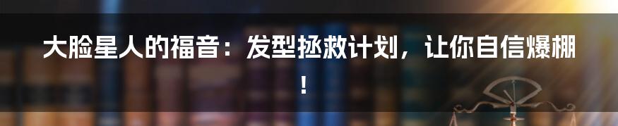 大脸星人的福音：发型拯救计划，让你自信爆棚！