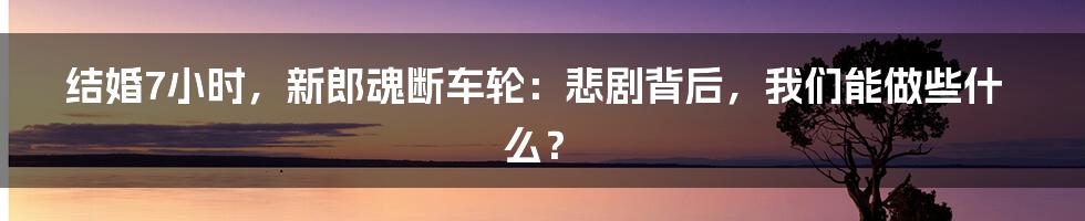 结婚7小时，新郎魂断车轮：悲剧背后，我们能做些什么？