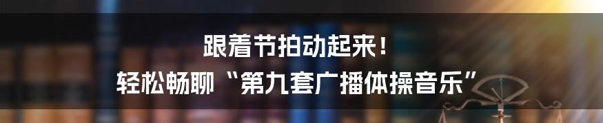 跟着节拍动起来! 轻松畅聊“第九套广播体操音乐”