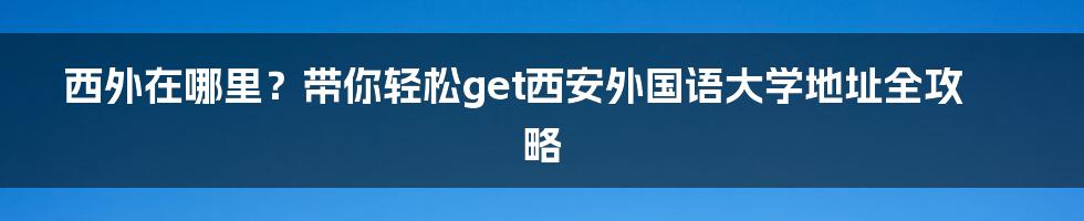 西外在哪里？带你轻松get西安外国语大学地址全攻略