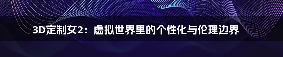 3D定制女2:虚拟世界里的个性化与伦理边界