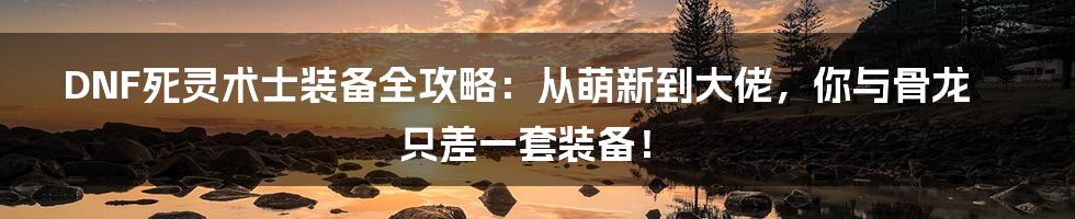 DNF死灵术士装备全攻略：从萌新到大佬，你与骨龙只差一套装备！