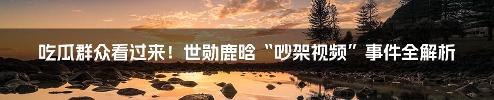 吃瓜群众看过来!世勋鹿晗“吵架视频”事件全解析