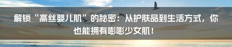 解锁“高丝婴儿肌”的秘密：从护肤品到生活方式，你也能拥有嘭嘭少女肌！