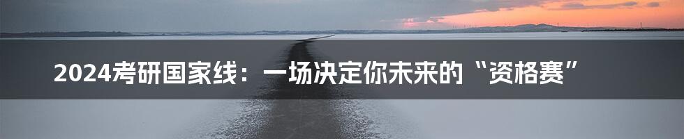 2024考研国家线：一场决定你未来的“资格赛”
