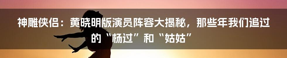 神雕侠侣:黄晓明版演员阵容大揭秘,那些年我们追过的“杨过”和“姑姑”