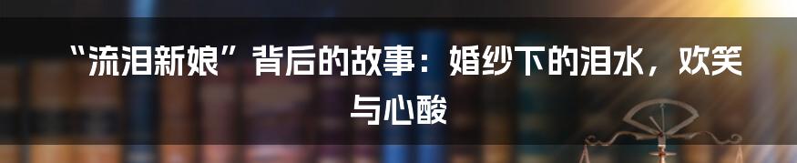 “流泪新娘”背后的故事：婚纱下的泪水，欢笑与心酸