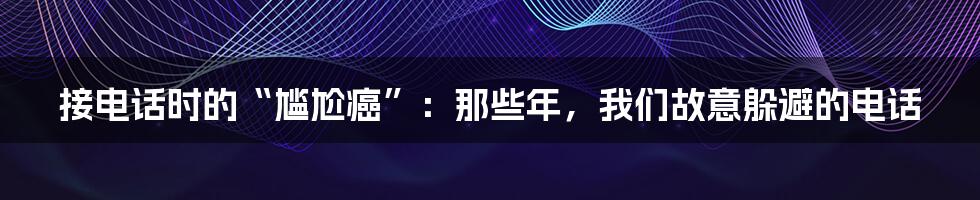 接电话时的“尴尬癌”：那些年，我们故意躲避的电话
