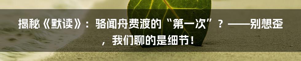 揭秘《默读》：骆闻舟费渡的“第一次”？——别想歪，我们聊的是细节！