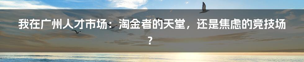 我在广州人才市场:淘金者的天堂,还是焦虑的竞技场?