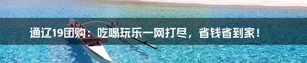 通辽19团购:吃喝玩乐一网打尽,省钱省到家!