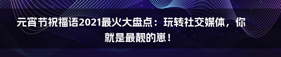 元宵节祝福语2021最火大盘点：玩转社交媒体，你就是最靓的崽！