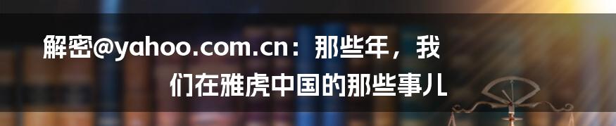 解密@yahoo.com.cn：那些年，我们在雅虎中国的那些事儿